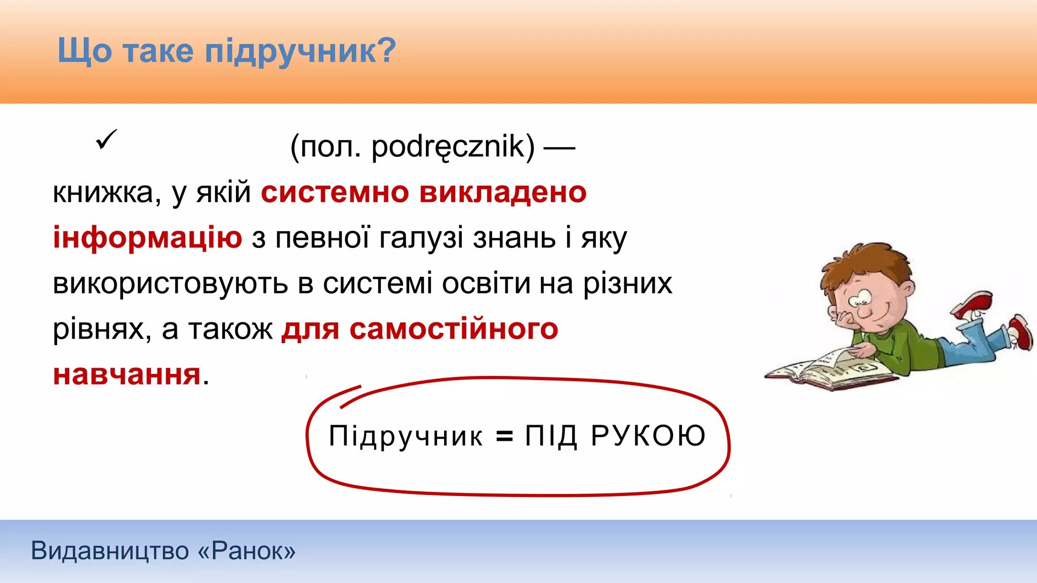 Видавництво «Ранок»
Що таке підручник?
 (пол. podręcznik) —
книжка, у якій системно викладено
інформацію з певної галузі знань і яку
використовують в системі освіти на різних
рівнях, а також для самостійного
навчання.
=Підручник ПІД РУКОЮ
 