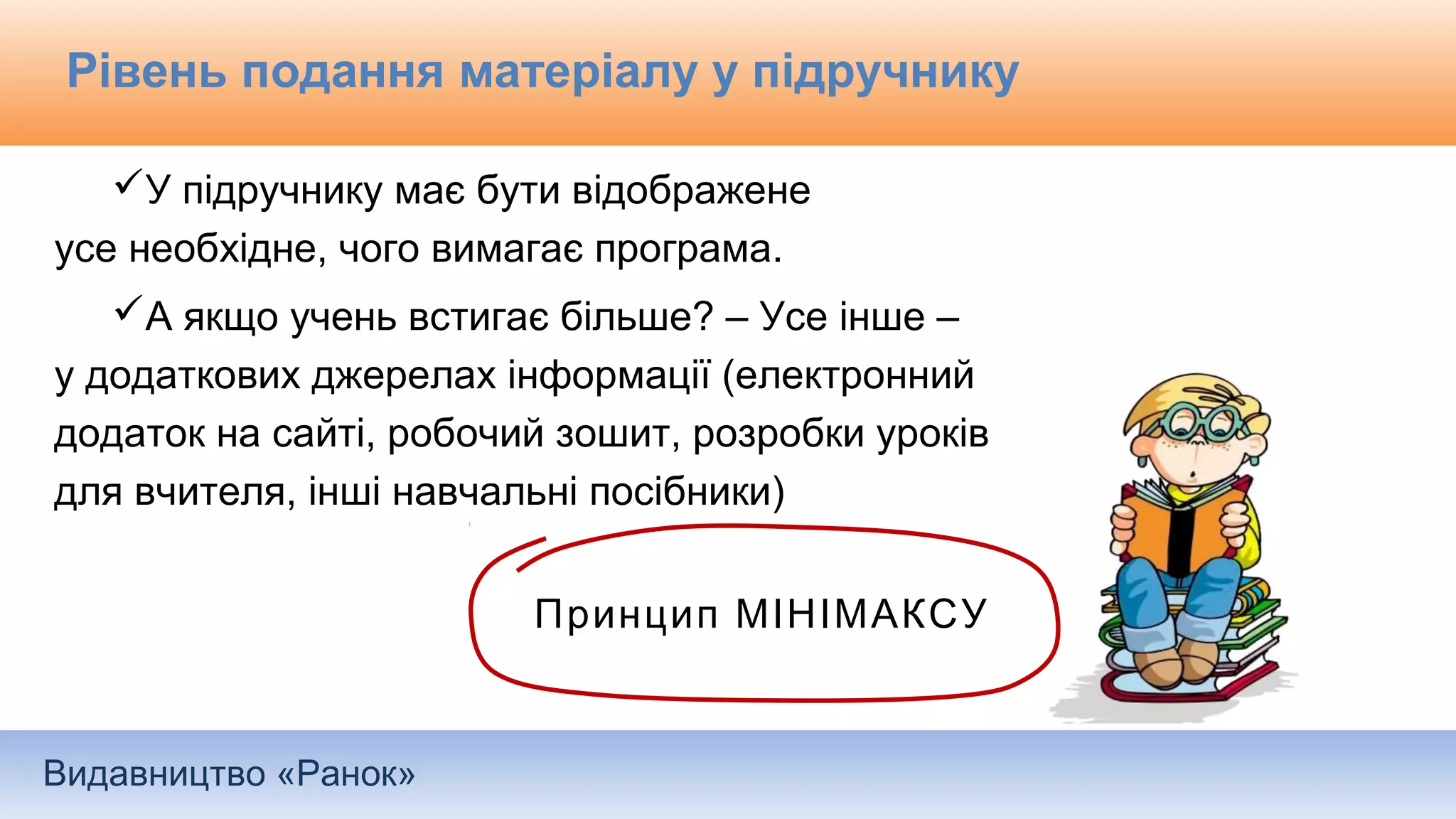 Видавництво «Ранок»
Рівень подання матеріалу у підручнику
У підручнику має бути відображене
усе необхідне, чого вимагає програма.
А якщо учень встигає більше? – Усе інше –
у додаткових джерелах інформації (електронний
додаток на сайті, робочий зошит, розробки уроків
для вчителя, інші навчальні посібники)
Принцип МІНІМАКСУ
 