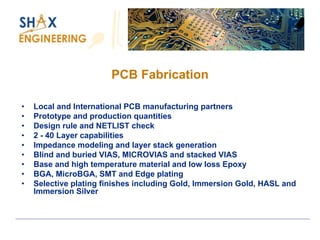 PCB Fabrication 
•Local and International PCB manufacturing partners 
•Prototype and production quantities 
•Design rule and NETLIST check 
•2 -40 Layer capabilities 
•Impedance modeling and layer stack generation 
•Blind and buried VIAS, MICROVIAS and stacked VIAS 
•Base and high temperature material and low loss Epoxy 
•BGA, MicroBGA, SMT and Edge plating 
•Selective plating finishes including Gold, Immersion Gold, HASL and Immersion Silver  