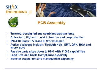 PCB Assembly 
•Turnkey, consigned and combined assignments 
•Quick turn, High-mix, mid to low run and preproduction 
•IPC-610 Class II & Class III Workmanship 
•Active packages include: Through Hole, SMT, QFN, BGA and Micro BGA 
•Passive parts sizes down to 0201 with 01005 capabilities 
•Lead Free and RoHs Compliance assembly 
•Material acquisition and management capability  