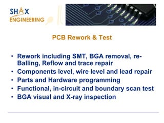 PCB Rework & Test 
•Rework including SMT, BGA removal, re- Balling, Reflow and trace repair 
•Components level, wire level and lead repair 
•Parts and Hardware programming 
•Functional, in-circuit and boundary scan test 
•BGA visual and X-ray inspection  