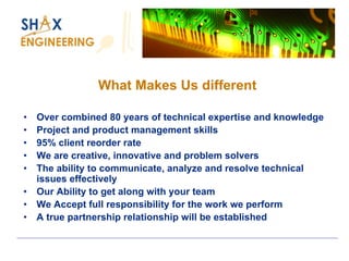 What Makes Us different 
•Over combined 80 years of technical expertise and knowledge 
•Project and product management skills 
•95% client reorder rate 
•We are creative, innovative and problem solvers 
•The ability to communicate, analyze and resolve technical issues effectively 
•Our Ability to get along with your team 
•We Accept full responsibility for the work we perform 
•A true partnership relationship will be established  