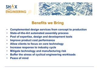 Benefits we Bring 
•Complemented design services from concept to production 
•State-of-the-Art automated assembly process 
•Pool of expertise, design and development tools 
•Improve product cost performance 
•Allow clients to focus on core technology 
•Increase response to industry cycle 
•Mitigate technology and manufacturing risk 
•Buffer the stress of cyclical engineering workloads 
•Peace of mind  