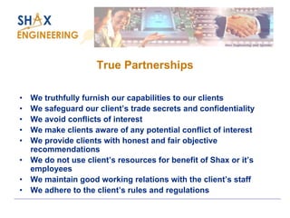 True Partnerships 
•We truthfully furnish our capabilities to our clients 
•We safeguard our client’s trade secrets and confidentiality 
•We avoid conflicts of interest 
•We make clients aware of any potential conflict of interest 
•We provide clients with honest and fair objective recommendations 
•We do not use client’s resources for benefit of Shax or it’s employees 
•We maintain good working relations with the client’s staff 
•We adhere to the client’s rules and regulations  
