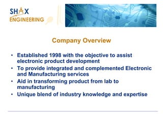 Company Overview 
•Established 1998 with the objective to assist electronic product development 
•To provide integrated and complemented Electronic and Manufacturing services 
•Aid in transforming product from lab to manufacturing 
•Unique blend of industry knowledge and expertise  