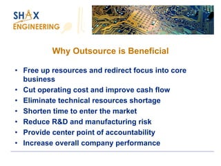 Why Outsource is Beneficial 
•Free up resources and redirect focus into core business 
•Cut operating cost and improve cash flow 
•Eliminate technical resources shortage 
•Shorten time to enter the market 
•Reduce R&D and manufacturing risk 
•Provide center point of accountability 
•Increase overall company performance  