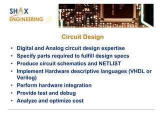 Circuit Design 
•Digital and Analog circuit design expertise 
•Specify parts required to fulfill design specs 
•Produce circuit schematics and NETLIST 
•Implement Hardware descriptive languages (VHDL or Verilog) 
•Perform hardware integration 
•Provide test and debug 
•Analyze and optimize cost  