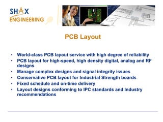 PCB Layout 
•World-class PCB layout service with high degree of reliability 
•PCB layout for high-speed, high density digital, analog and RF designs 
•Manage complex designs and signal integrity issues 
•Conservative PCB layout for Industrial Strength boards 
•Fixed schedule and on-time delivery 
•Layout designs conforming to IPC standards and Industry recommendations  
