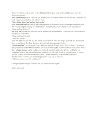 Pitcher vorhatte, und so warf er den Ball absichtlich ganz hoch und weit über den Kopf des
dritten Basemans.
Also rannte Shay wie im Delirium zur dritten Basis, während die Läufer vor ihm die Stationen bis
nach Hause umrundeten. Alle schrien nun:
“Shay, Shay, Shay, lauf weiter, lauf weiter”
Shay erreichte die dritte Basis, weil der gegnerische Shortstop ihm zur Hilfe gelaufen kam und
ihn in die richtige Richtung der dritten Basis gedreht und gerufen hatte: “Lauf zur dritten!”
“Shay, lauf zur dritten!”
Als Shay die dritte Basis geschafft hatte, waren alle Spieler beider Teamsund die Zuschauer auf
den Beinen und riefen:
“Shay, lauf nach Hause!
Lauf nach Hause!”
Shay lief nach Hause, trat auf die Platte und wurde als Held des Tages gefeiert, der den Grand
Slam erreicht und den Sieg für seine Mannschaft davongetragen hatte.
“An diesem Tag”, so sagte der Vater, während ihm die Tränen übers Gesicht liefen, “brachten
die Spieler von beiden Mannschaften ein Stück wahrer Liebe und Menschlichkeit in Shays Welt.”
Shay erlebte keinen weiteren Sommer mehr. Er starb im folgenden Winter und hatte nie
vergessen, wie es war, ein Held zu sein und mich so glücklich gemacht zu haben und zu sehen,
wie die Mutter ihren kleinen Helden unter Tränen umarmte, als er nach Hause kam!”
Was kannst Du heute tun, um Deinen Tag zu einem Shay-Tag zu machen?
Ein bisschen Liebe kann sehr weit führen!

Einen gesegneten Tag für Dich und alle, die Dir am Herzen liegen!
Dieter Menyhart

 