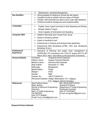 • Maintenance, Industrial Management.
Key Qualities • Strong appetite for leading an honest life with dignity.
• Capable to build up relation with any status of People.
• Flexible, Self-motivated and able to work under tight deadlines.
• Proficient academic background and analytical ability
Languages • English: Have a good command in both Speaking and Writing
• Bengali: Mother Tongue
• Hindi: Capable of Understand and Speaking
Computer Skill • Skilled in Microsoft word, Power-Point, Excel
• Expert in browsing internet
• Expert in handling E-mail
• Experienced in windows and windows base application
• Experienced Web Developing (HTML, CSS, php, Wordpress,
Bootstrap JS etc.)
Professional
Experience
• Executive of Planning and supply chain management at
LEAPS BD LTD consultancy firm. From 8th
August 2013 to 30th
March 2015. Here I also follow-up the production at factories.
Personal Details Full Name: Shayamal Krishna Debnath
Father’s name: Swapan Chandra Debnath
Mother’s name: Hoimonty Rani Debnath
Date of Birth: December 31, 1990
Nationality: Bangladeshi
Marital Status: Single
Religion: Hindu
Gender: Male
Contact No: +88 01710425710
Permanent Address: Village- Mokimabad, P.O.- Hajigonj,
P.S.- Hajigonj, District-Chandpur
References Syed Fakhrul Hasan
Dean (Acting)
School of Science & Engineering
Chairman
Dept. of Textile Engineering
Tel: 8835222
Cell: 01711-698261
E-mail: trust_murad@yahoo.com
DR. ARUN KANTI GUHA
Assistant Professor
Department of Textile Engineering
Southeast University
Cell: 01718-833461
E-mail: arunguha70@yahoo.com
Shaymal Krishna Debnath
 