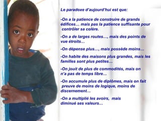 Le paradoxe d’aujourd’hui est que: -On a la patience de construire de grands édifices… mais pas la patience suffisante pour contrôler sa colère. -On a de larges routes…, mais des points de vue étroits… -On dépense plus…, mais possède moins… -On habite des maisons plus grandes, mais les  familles sont plus petites… -On jouit de plus de commodités, mais on  n’a pas de temps libre… -On accumule plus de diplômes, mais on fait preuve de moins de logique, moins de  discernement… -On a multiplié les avoirs,  mais  diminué ses valeurs… 