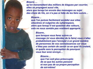 Bizarre … qu’en transmettant des milliers de blagues par courrier,  elles se propagent aussi vite,  alors que lorsqu’on envoie des messages au sujet  des choix de Vie, on n’a pas si hâte de les faire suivre… Bizarre…  que l’on puisse facilement accéder aux sites  obscènes et vulgaires du cyberespace,  alors que lorsqu’il est question des valeurs,  cela ne nous semble pas vraiment approprié…. Bizarre.. que lorsque vous ferez suivre ce  message (si vous décidez de le faire) vous n’allez probablement pas l’envoyer à un grand nombre  de personnes de vos connaissances car vous n’êtes pas certain de savoir ce en quoi ils croient,  ni quelle sera la perception du pourquoi  vous leur avez envoyé… Bizarre… que l’on soit plus préoccupés  de ce que les autres pensent  et non pas de sa propre perception  de soi-même! 