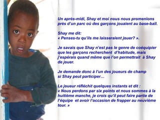 Un après-midi, Shay et moi nous nous promenions
près d’un parc où des garçons jouaient au base-ball.

Shay me dit:
« Penses-tu qu’ils me laisseraient jouer? ».

Je savais que Shay n’est pas le genre de coéquipier
que les garçons recherchent d’habitude, mais
j’espérais quand même que l’on permettrait à Shay
de jouer.

Je demande donc à l’un des joueurs de champ
si Shay peut participer…

Le joueur réfléchit quelques instants et dit :
« Nous perdons par six points et nous sommes à la
huitième manche, je crois qu’il peut faire partie de
l’équipe et avoir l’occasion de frapper au neuvième
tour. »
 