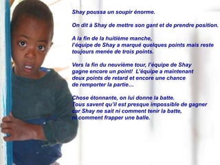 Shay poussa un soupir énorme.

On dit à Shay de mettre son gant et de prendre position.

A la fin de la huitième manche,
l’équipe de Shay a marqué quelques points mais reste
toujours menée de trois points.

Vers la fin du neuvième tour, l’équipe de Shay
gagne encore un point! L’équipe a maintenant
deux points de retard et encore une chance
de remporter la partie…

Chose étonnante, on lui donne la batte.
Tous savent qu’il est presque impossible de gagner
car Shay ne sait ni comment tenir la batte,
ni comment frapper une balle.
 
