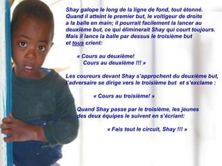 Shay galope le long de la ligne de fond, tout étonné.
Quand il atteint le premier but, le voltigeur de droite
a la balle en main; il pourrait facilement la lancer au
deuxième but, ce qui éliminerait Shay qui court toujours.
Mais il lance la balle par dessus le troisième but
et tous crient:

    « Cours au deuxième!
      Cours au deuxième !!! »

Les coureurs devant Shay s’approchent du deuxième but,
l’adversaire se dirige vers le troisième but et s’exclame :

          « Cours au troisième! »

    Quand Shay passe par le troisième, les jeunes
    des deux équipes le suivent en s’écriant:

               « Fais tout le circuit, Shay !!! »
 