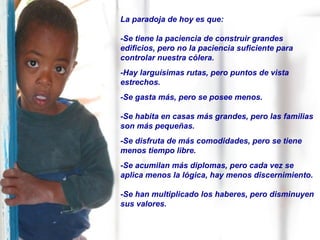 La paradoja de hoy es que: -Se tiene la paciencia de construir grandes edificios, pero no la paciencia suficiente para controlar nuestra cólera. -Hay larguísimas rutas, pero puntos de vista estrechos. -Se gasta más, pero se posee menos. -Se habita en casas más grandes, pero las familias son más pequeñas. -Se disfruta de más comodidades, pero se tiene menos tiempo libre. -Se acumilan más diplomas, pero cada vez se aplica menos la lógica, hay menos discernimiento. -Se han multiplicado los haberes, pero disminuyen sus valores. 