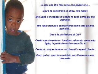 Si dice che Dio fece tutto con perfezione… Dov’è la perfezione in Shay, mio figlio? Mio figlio è incapace di capire le cose come gli altri bambini. Mio figlio non può comportarsi come tutti gli altri bambini… Dov’è la perfezione di Dio? Credo che creando un bambino minorato come mio figlio, la perfezione che cerca Dio è: Come ci comporteremo noi davanti a questo bimbo Ecco qui un piccolo aneddoto per illustrare la mia proposta. 