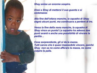 Shay emise un enorme sospiro.  Dissi a Shay di mettersi il suo guanto e si sistemasse Alla fine dell’ottava manche, la squadra di Shay segnò alcuni punti, ma continuava a perdere di tre.  Verso la fine della nona manche, la squadra di Shay vince un punto! La squadra ha adesso due punti avanti e anche una possibilità di vincere la partita… Cosa sorprendente, gli si da la mazza. Tutti sanno che è quasi impossibile vincere, poiché Shay  non sa ne come afferare la mazza, ne come colpire la palla. 