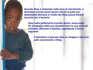 Quando Shay è sistemato nella zona di ricevimento, il lanciatore avanza alcuni passi e lancia la palla con abbastanza dolcezza in modo che Shay possa almeno toccarla con il bastone. Shay batte goffamente al primo lancio, senza esito. Un compagno della sua squadra viene in suo aiuto ed ambedue afferrano il bastone, aspettando il lancio seguente Il lanciatore si gira per dare un strappo e lancia la palla soavemente a Shay. 