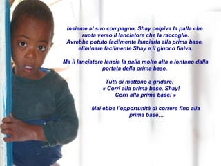 Insieme al suo compagno, Shay colpiva la palla che  ruota verso il lanciatore che la raccoglie. Avrebbe potuto facilmente lanciarla alla prima base,  eliminare facilmente Shay e il giuoco finiva. Ma il lanciatore lancia la palla molto alta e lontano dalla portata della prima base.  Tutti si mettono a gridare:  « Corri alla prima base, Shay!   Corri alla prima base! » Mai ebbe l’opportunità di correre fino alla  prima base… 