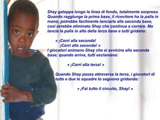 Shay galoppa lungo la linea di fondo, totalmente sorpreso. Quando raggiunge la prima base, il ricevitore ha la palla in mano; potrebbe facilmente lanciarla alla seconda base, così avrebbe eliminato Shay che continua a correre. Ma lancia la palla in alto della terza base e tutti gridano:  « ¡Corri alla seconda!  ¡Corri alla seconda! » I giocatori animano Shay che si avvicina alla seconda base; quando arriva, tutti esclamano: « ¡Corri alla terza! » Quando Shay passa attraversa la terza, i giocatori di tutte e due le squadre lo seguono gridando: « ¡Fai tutto il circuito, Shay! » 