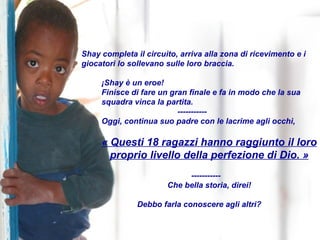 Shay completa il circuito, arriva alla zona di ricevimento e i giocatori lo sollevano sulle loro braccia. ¡Shay è un eroe! Finisce di fare un gran finale e fa in modo che la sua squadra vinca la partita. ----------- Oggi, continua suo padre con le lacrime agli occhi, « Questi 18 ragazzi hanno raggiunto il loro proprio livello della perfezione di Dio. » ----------- Che bella storia, direi! Debbo farla conoscere agli altri? 