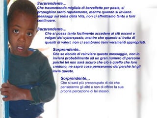 Sorprendente… Che trasmettendo migliaia di barzellette per posta, si  propaghino tanto rapidamente, mentre quando si inviano messaggi sul tema della Vita, non ci affrettiamo tanto a farli continuare.  Sorprendente…  Che si possa tanto facilmente accedere ai siti osceni e volgari del cyberspazio, mentre che quando si tratta di  quesiti di valori, non ci sembrano temi veramenti appropriati.   Sorprendente.. Che se decide di reinviare questo messaggio, non lo  invierà probabilmente ad un gran numero di persone  poiché lei non sarà sicuro che ciò è quello che loro  credono, ne saprà cosa penseranno del perchè lei gli  invia questo .  Sorprendente… Che si sarà più preoccupato di ciò che  penseranno gli altri e non di offrire la sua  propria percezione di lei stesso. 