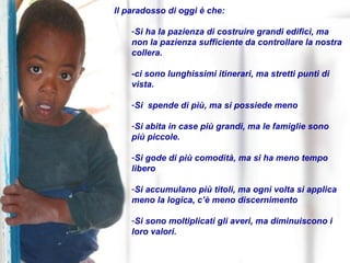 Il paradosso di oggi è che: Si ha la pazienza di costruire grandi edifici, ma non la pazienza sufficiente da controllare la nostra collera. -ci sono lunghissimi itinerari, ma stretti punti di vista. Si  spende di più, ma si possiede meno Si abita in case più grandi, ma le famiglie sono  più piccole. Si gode di più comodità, ma si ha meno tempo libero Si accumulano più titoli, ma ogni volta si applica meno la logica, c’è meno discernimento Si sono moltiplicati gli averi, ma diminuiscono i loro valori. 