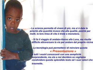 - La scienza permette di vivere di più, ma si è data la priorità alla quantità invece che alla qualità, poiché per molti, la loro linea di vita è triste e monotona. - Si fa il viaggio di andata-ritorno alla Luna, ma risulta difficile attraversare la via per andare dal proprio vicino. La tecnologia può permetterci di reinviare questa  « Presentazione » a tutti i nostri conoscenti con una semplicità sorprendente, ma sta a noi decidere se vogliamo condividere questo splendido testo ed i suoi valori che trasmette . 