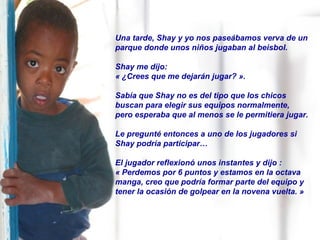 Una tarde, Shay y yo nos paseábamos verva de un parque donde unos niños jugaban al beisbol.  Shay me dijo:  « ¿Crees que me dejarán jugar? ».  Sabía que Shay no es del tipo que los chicos buscan para elegir sus equipos normalmente, pero esperaba que al menos se le permitiera jugar. Le pregunté entonces a uno de los jugadores si Shay podría participar… El jugador reflexionó unos instantes y dijo :  « Perdemos por 6 puntos y estamos en la octava manga, creo que podría formar parte del equipo y tener la ocasión de golpear en la novena vuelta. » 