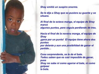 Shay emitió un suspiro enorme.  Se le dijo a Shay que se pusiera su guante y se situara. Al final de la octava manga, el equipo de Shay marcó algunos puntos, pero seguia perdiendo de tres.  Hacia el final de la novena manga, el equipo de Shay  ¡gana por un punto!  El equipo tiene ahora dos puntos  por delante y aun una posibilidad de ganar el partido… Cosa sorprendente, se le da el bate.  Todos saben que es casi imposible de ganar, pues  Shay no sabe ni como agarrar el bate, ni como golpear  la bola. 