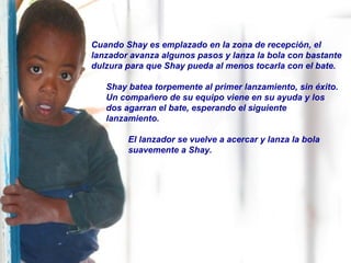 Cuando Shay es emplazado en la zona de recepción, el lanzador avanza algunos pasos y lanza la bola con bastante dulzura para que Shay pueda al menos tocarla con el bate. Shay batea torpemente al primer lanzamiento, sin éxito.  Un compañero de su equipo viene en su ayuda y los dos agarran el bate, esperando el siguiente lanzamiento. El lanzador se vuelve a acercar y lanza la bola suavemente a Shay. 