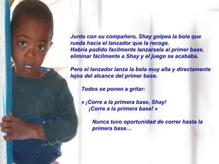 Junto con su compañero, Shay golpea la bola que rueda hacia el lanzador que la recoge.   Habría podido facilmente lanzarsela al primer base, eliminar fácilmente a Shay y el juego se acababa. Pero el lanzador lanza la bola muy alta y directamente lejos del alcance del primer base.  Todos se ponen a gritar:  « ¡Corre a la primera base, Shay! ¡Corre a la primera base! » Nunca tuvo oportunidad de correr hasta la  primera base… 