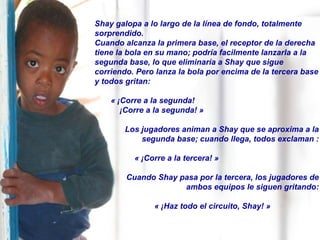 Shay galopa a lo largo de la línea de fondo, totalmente sorprendido.  Cuando alcanza la primera base, el receptor de la derecha tiene la bola en su mano; podría facilmente lanzarla a la segunda base, lo que eliminaría a Shay que sigue corriendo. Pero lanza la bola por encima de la tercera base y todos gritan:  « ¡Corre a la segunda!  ¡Corre a la segunda! » Los jugadores animan a Shay que se aproxima a la segunda base; cuando llega, todos exclaman : « ¡Corre a la tercera! » Cuando Shay pasa por la tercera, los jugadores de ambos equipos le siguen gritando: « ¡Haz todo el circuito, Shay! » 