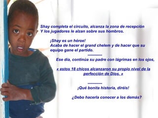 Shay completa el circuito, alcanza la zona de recepción  Y los jugadores le alzan sobre sus hombros. ¡Shay es un héroe! Acaba de hacer el grand chelem y de hacer que su equipo gane el partido. ----------- Ese día, continúa su padre con lágrimas en los ojos, « estos 18 chicos alcanzaron su propio nivel de la perfección de Dios. » ----------- ¡Qué bonita historia, diréis! ¿Debo hacerla conocer a los demás? 