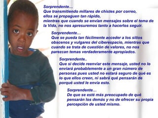 Sorprendente… Que transmitiendo millares de chistes por correo, ellos se propaguen tan rápido, mientras que cuando se envían mensajes sobre el tema de la Vida, no nos apresuremos tanto a hacerlos seguir. Sorprendente…  Que se pueda tan fácilmente acceder a los sitios obscenos y vulgares del ciberespacio, mientras que cuando se trata de cuestión de valores, no nos parezcan temas verdaderamente apropiados. Sorprendente.. Que si decide reenviar este mensaje, usted no lo enviará probablemente a un gran número de personas pues usted no estará seguro de qué es  lo que ellos creen, ni sabrá qué pensarán de porqué usted le envía esto. Sorprendente… De que se esté más preocupado de qué pensarán los demás y no de ofrecer su propia percepción de usted mismo. 
