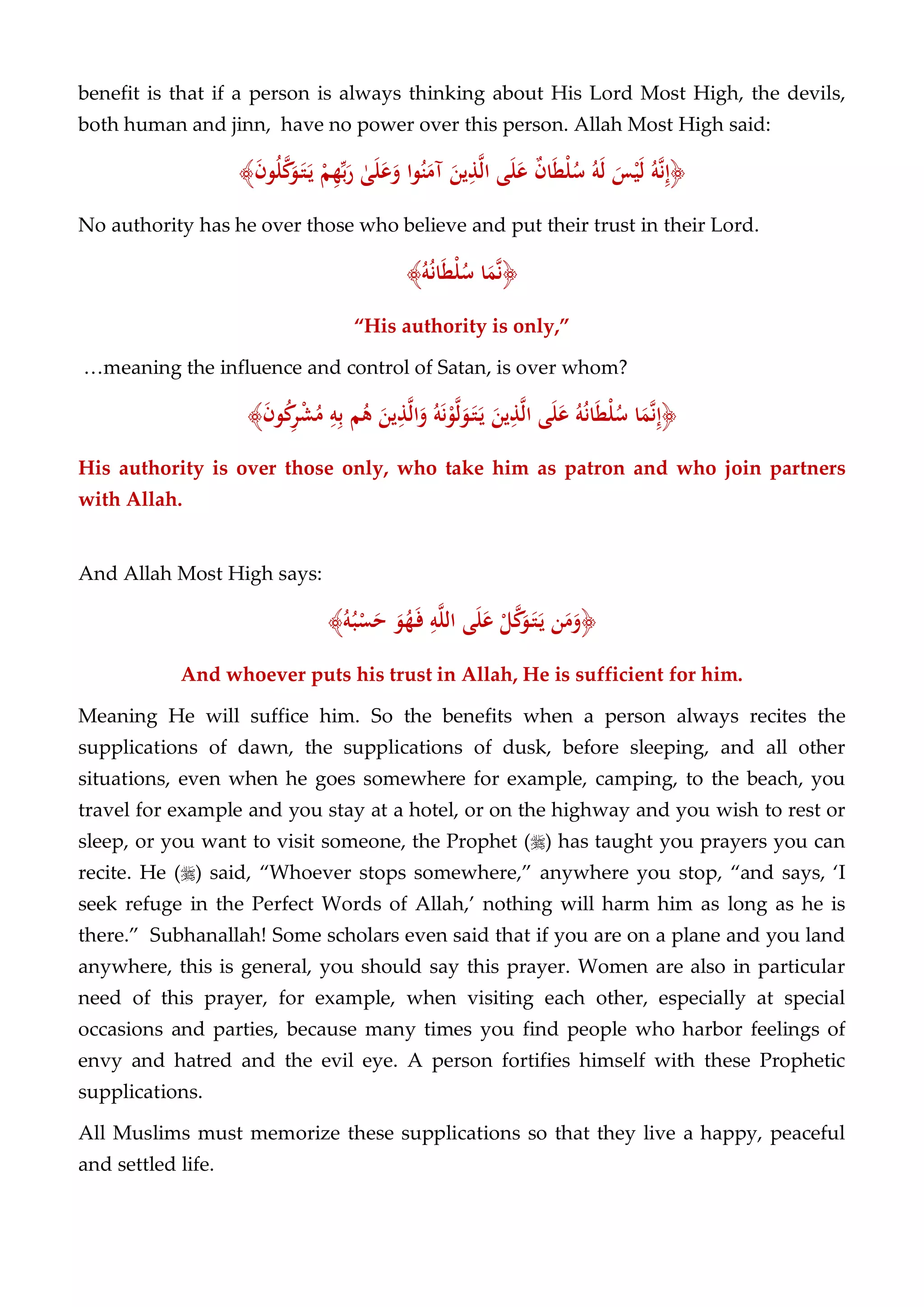 benefit is that if a person is always thinking about His Lord Most High, the devils,
both human and jinn, have no power over this person. Allah Most High said:
﴿ُ‫ﻪ‬‫ﱠ‬‫ﻧ‬ِ‫إ‬َ‫ﺲ‬ْ‫ﻴ‬َ‫ﻟ‬ُ‫ﻪ‬َ‫ﻟ‬ٌ‫ن‬‫ﺎ‬َ‫ﻄ‬ْ‫ﻠ‬ُ‫ﺳ‬‫ﻰ‬َ‫ﻠ‬َ‫ﻋ‬َ‫ﻳﻦ‬ِ‫ﺬ‬‫ﱠ‬‫ﻟ‬‫ا‬‫ﻮا‬ُ‫ﻨ‬َ‫آﻣ‬ٰ‫ﻰ‬َ‫ﻠ‬َ‫ﻋ‬َ‫و‬ْ‫ﻢ‬ِ‫ﻬ‬‫ﱢ‬‫ﺑ‬َ‫ر‬َ‫ن‬‫ﻮ‬ُ‫ﻠ‬‫ﱠ‬‫ﻛ‬َ‫ﻮ‬َ‫ـ‬‫ﺘ‬َ‫ـ‬‫ﻳ‬﴾
No authority has he over those who believe and put their trust in their Lord.
﴿‫ﺎ‬َ‫ﻤ‬‫ﱠ‬‫ﻧ‬ُ‫ﻪ‬ُ‫ﻧ‬‫ﺎ‬َ‫ﻄ‬ْ‫ﻠ‬ُ‫ﺳ‬﴾
“His authority is only,”
…meaning the influence and control of Satan, is over whom?
﴿‫ﺎ‬َ‫ﻤ‬‫ﱠ‬‫ﻧ‬ِ‫إ‬ُ‫ﻪ‬ُ‫ﻧ‬‫ﺎ‬َ‫ﻄ‬ْ‫ﻠ‬ُ‫ﺳ‬‫ﻰ‬َ‫ﻠ‬َ‫ﻋ‬َ‫ﻳﻦ‬ِ‫ﺬ‬‫ﱠ‬‫ﻟ‬‫ا‬ُ‫ﻪ‬َ‫ﻧ‬ْ‫ﻮ‬‫ﱠ‬‫ﻟ‬َ‫ﻮ‬َ‫ـ‬‫ﺘ‬َ‫ـ‬‫ﻳ‬َ‫ﻳﻦ‬ِ‫ﺬ‬‫ﱠ‬‫ﻟ‬‫ا‬َ‫و‬‫ﻢ‬ُ‫ﻫ‬ِ‫ﻪ‬ِ‫ﺑ‬َ‫ن‬‫ﻮ‬ُ‫ﻛ‬ِ‫ﺮ‬ْ‫ﺸ‬ُ‫ﻣ‬﴾
His authority is over those only, who take him as patron and who join partners
with Allah.
And Allah Most High says:
﴿‫ﻦ‬َ‫ﻣ‬َ‫و‬ْ‫ﻞ‬‫ﱠ‬‫ﻛ‬َ‫ﻮ‬َ‫ـ‬‫ﺘ‬َ‫ـ‬‫ﻳ‬‫ﻰ‬َ‫ﻠ‬َ‫ﻋ‬ِ‫ﻪ‬‫ﱠ‬‫ﻠ‬‫اﻟ‬َ‫ﻮ‬ُ‫ﻬ‬َ‫ـ‬‫ﻓ‬ُ‫ﻪ‬ُ‫ﺒ‬ْ‫ﺴ‬َ‫ﺣ‬﴾
And whoever puts his trust in Allah, He is sufficient for him.
Meaning He will suffice him. So the benefits when a person always recites the
supplications of dawn, the supplications of dusk, before sleeping, and all other
situations, even when he goes somewhere for example, camping, to the beach, you
travel for example and you stay at a hotel, or on the highway and you wish to rest or
sleep, or you want to visit someone, the Prophet () has taught you prayers you can
recite. He () said, “Whoever stops somewhere,” anywhere you stop, “and says, ‘I
seek refuge in the Perfect Words of Allah,’ nothing will harm him as long as he is
there.” Subhanallah! Some scholars even said that if you are on a plane and you land
anywhere, this is general, you should say this prayer. Women are also in particular
need of this prayer, for example, when visiting each other, especially at special
occasions and parties, because many times you find people who harbor feelings of
envy and hatred and the evil eye. A person fortifies himself with these Prophetic
supplications.
All Muslims must memorize these supplications so that they live a happy, peaceful
and settled life.
 