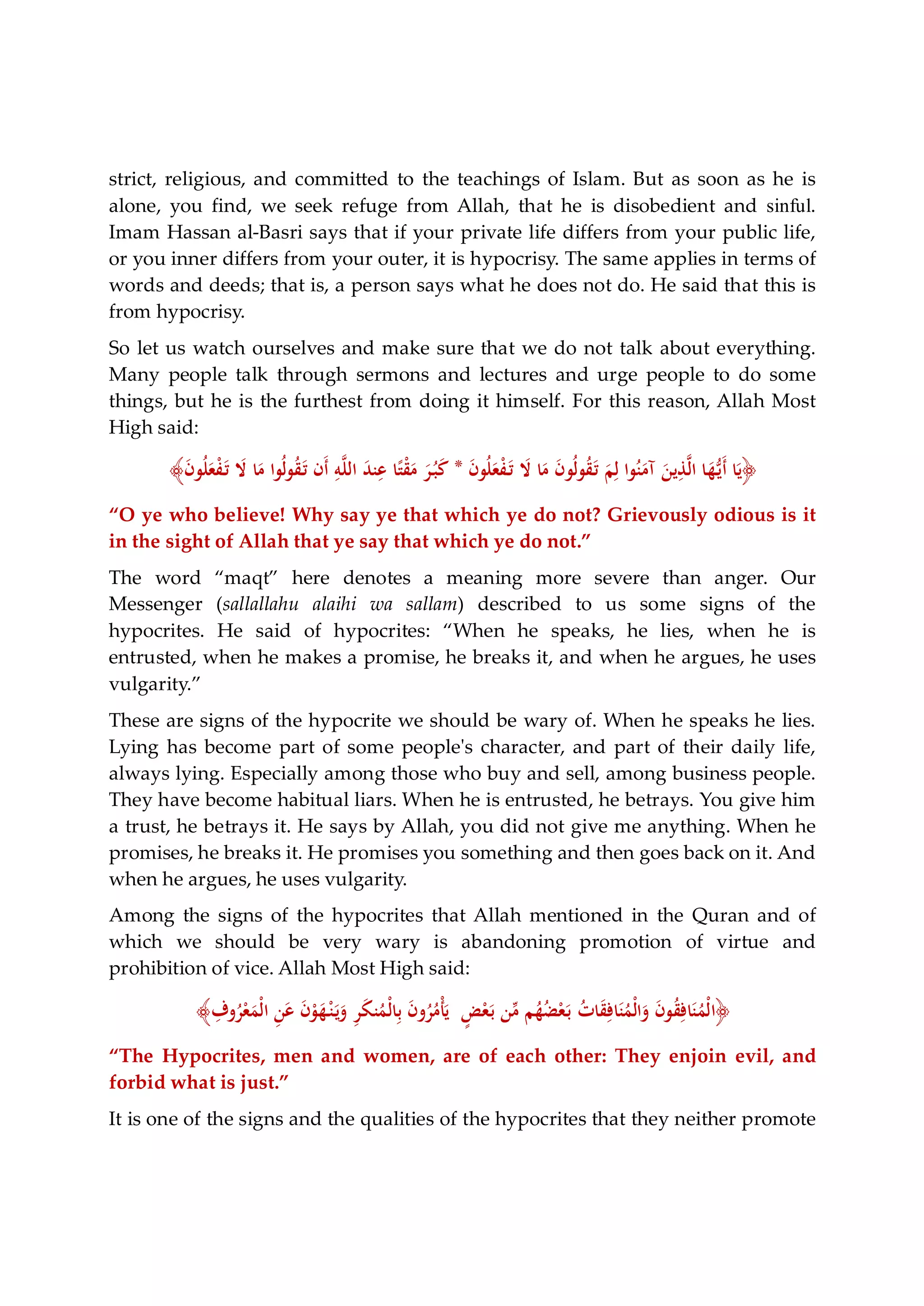 strict, religious, and committed to the teachings of Islam. But as soon as he is
alone, you find, we seek refuge from Allah, that he is disobedient and sinful.
Imam Hassan al-Basri says that if your private life differs from your public life,
or you inner differs from your outer, it is hypocrisy. The same applies in terms of
words and deeds; that is, a person says what he does not do. He said that this is
from hypocrisy.
So let us watch ourselves and make sure that we do not talk about everything.
Many people talk through sermons and lectures and urge people to do some
things, but he is the furthest from doing it himself. For this reason, Allah Most
High said:
﴿َ‫ن‬‫ﻮ‬ُ‫ﻠ‬َ‫ﻌ‬ْ‫ﻔ‬َ‫ـ‬‫ﺗ‬ َ‫ﻻ‬ ‫ﺎ‬َ‫ﻣ‬ َ‫ن‬‫ُﻮ‬‫ﻟ‬‫ﻮ‬ُ‫ﻘ‬َ‫ـ‬‫ﺗ‬ َ‫ﻢ‬ِ‫ﻟ‬ ‫ﻮا‬ُ‫ﻨ‬َ‫آﻣ‬ َ‫ﻳﻦ‬ِ‫ﺬ‬‫ﱠ‬‫ﻟ‬‫ا‬ ‫ﺎ‬َ‫ﻬ‬‫ﱡ‬‫ـ‬‫ﻳ‬َ‫أ‬ ‫ﺎ‬َ‫ﻳ‬*َ‫ن‬‫ﻮ‬ُ‫ﻠ‬َ‫ﻌ‬ْ‫ﻔ‬َ‫ـ‬‫ﺗ‬ َ‫ﻻ‬ ‫ﺎ‬َ‫ﻣ‬ ‫ُﻮا‬‫ﻟ‬‫ﻮ‬ُ‫ﻘ‬َ‫ـ‬‫ﺗ‬ ‫َن‬‫أ‬ ِ‫ﻪ‬‫ﱠ‬‫ﻠ‬‫اﻟ‬ َ‫ﺪ‬‫ﻨ‬ِ‫ﻋ‬ ‫ﺎ‬ً‫ﺘ‬ْ‫ﻘ‬َ‫ﻣ‬ َ‫ﺮ‬ُ‫ـ‬‫ﺒ‬َ‫ﻛ‬﴾
“O ye who believe! Why say ye that which ye do not? Grievously odious is it
in the sight of Allah that ye say that which ye do not.”
The word “maqt” here denotes a meaning more severe than anger. Our
Messenger (sallallahu alaihi wa sallam) described to us some signs of the
hypocrites. He said of hypocrites: “When he speaks, he lies, when he is
entrusted, when he makes a promise, he breaks it, and when he argues, he uses
vulgarity.”
These are signs of the hypocrite we should be wary of. When he speaks he lies.
Lying has become part of some people's character, and part of their daily life,
always lying. Especially among those who buy and sell, among business people.
They have become habitual liars. When he is entrusted, he betrays. You give him
a trust, he betrays it. He says by Allah, you did not give me anything. When he
promises, he breaks it. He promises you something and then goes back on it. And
when he argues, he uses vulgarity.
Among the signs of the hypocrites that Allah mentioned in the Quran and of
which we should be very wary is abandoning promotion of virtue and
prohibition of vice. Allah Most High said:
﴿ِ‫وف‬ُ‫ﺮ‬ْ‫ﻌ‬َ‫ْﻤ‬‫ﻟ‬‫ا‬ ِ‫ﻦ‬َ‫ﻋ‬ َ‫ن‬ْ‫ﻮ‬َ‫ﻬ‬ْ‫ـ‬‫ﻨ‬َ‫ـ‬‫ﻳ‬َ‫و‬ ِ‫ﺮ‬َ‫ﻜ‬‫ﻨ‬ُ‫ْﻤ‬‫ﻟ‬‫ﺎ‬ِ‫ﺑ‬ َ‫ن‬‫و‬ُ‫ﺮ‬ُ‫ْﻣ‬‫ﺄ‬َ‫ﻳ‬ ٍ‫ﺾ‬ْ‫ﻌ‬َ‫ـ‬‫ﺑ‬ ‫ﻦ‬‫ﱢ‬‫ﻣ‬ ‫ﻢ‬ُ‫ﻬ‬ُ‫ﻀ‬ْ‫ﻌ‬َ‫ـ‬‫ﺑ‬ ُ‫ت‬‫ﺎ‬َ‫ﻘ‬ِ‫ﺎﻓ‬َ‫ﻨ‬ُ‫ْﻤ‬‫ﻟ‬‫ا‬َ‫و‬ َ‫ن‬‫ﻮ‬ُ‫ﻘ‬ِ‫ﺎﻓ‬َ‫ﻨ‬ُ‫ْﻤ‬‫ﻟ‬‫ا‬﴾
“The Hypocrites, men and women, are of each other: They enjoin evil, and
forbid what is just.”
It is one of the signs and the qualities of the hypocrites that they neither promote
 