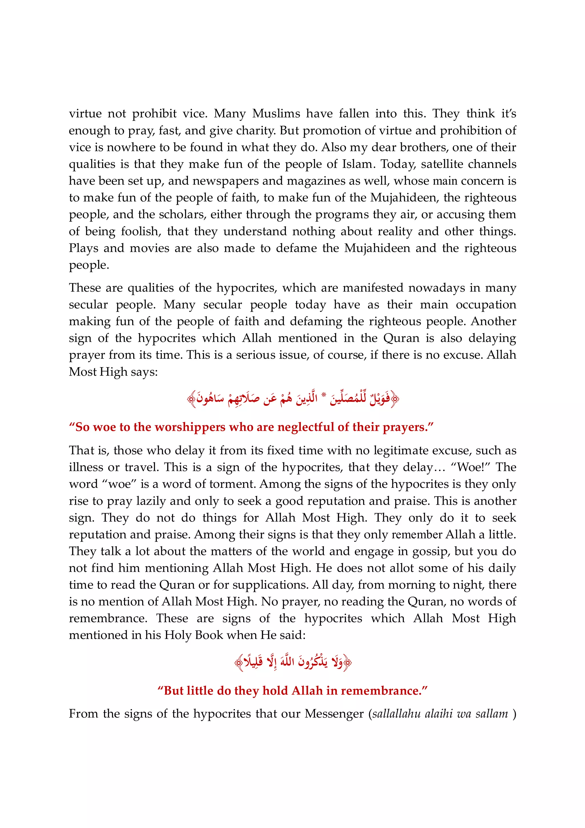 virtue not prohibit vice. Many Muslims have fallen into this. They think it’s
enough to pray, fast, and give charity. But promotion of virtue and prohibition of
vice is nowhere to be found in what they do. Also my dear brothers, one of their
qualities is that they make fun of the people of Islam. Today, satellite channels
have been set up, and newspapers and magazines as well, whose main concern is
to make fun of the people of faith, to make fun of the Mujahideen, the righteous
people, and the scholars, either through the programs they air, or accusing them
of being foolish, that they understand nothing about reality and other things.
Plays and movies are also made to defame the Mujahideen and the righteous
people.
These are qualities of the hypocrites, which are manifested nowadays in many
secular people. Many secular people today have as their main occupation
making fun of the people of faith and defaming the righteous people. Another
sign of the hypocrites which Allah mentioned in the Quran is also delaying
prayer from its time. This is a serious issue, of course, if there is no excuse. Allah
Most High says:
﴿َ‫ﻴﻦ‬‫ﱢ‬‫ﻠ‬َ‫ﺼ‬ُ‫ْﻤ‬‫ﻠ‬‫ﱢ‬‫ﻟ‬ ٌ‫ﻞ‬ْ‫ﻳ‬َ‫ﻮ‬َ‫ـ‬‫ﻓ‬*َ‫ن‬‫ﻮ‬ُ‫ﺎﻫ‬َ‫ﺳ‬ ْ‫ﻢ‬ِ‫ﻬ‬ِ‫ﺗ‬ َ‫ﻼ‬َ‫ﺻ‬ ‫ﻦ‬َ‫ﻋ‬ ْ‫ﻢ‬ُ‫ﻫ‬ َ‫ﻳﻦ‬ِ‫ﺬ‬‫ﱠ‬‫ﻟ‬‫ا‬﴾
“So woe to the worshippers who are neglectful of their prayers.”
That is, those who delay it from its fixed time with no legitimate excuse, such as
illness or travel. This is a sign of the hypocrites, that they delay… “Woe!” The
word “woe” is a word of torment. Among the signs of the hypocrites is they only
rise to pray lazily and only to seek a good reputation and praise. This is another
sign. They do not do things for Allah Most High. They only do it to seek
reputation and praise. Among their signs is that they only remember Allah a little.
They talk a lot about the matters of the world and engage in gossip, but you do
not find him mentioning Allah Most High. He does not allot some of his daily
time to read the Quran or for supplications. All day, from morning to night, there
is no mention of Allah Most High. No prayer, no reading the Quran, no words of
remembrance. These are signs of the hypocrites which Allah Most High
mentioned in his Holy Book when He said:
﴿ً‫ﻴﻼ‬ِ‫ﻠ‬َ‫ﻗ‬ ‫ﱠ‬‫ﻻ‬ِ‫إ‬ َ‫ﻪ‬‫ﱠ‬‫ﻠ‬‫اﻟ‬ َ‫ن‬‫و‬ُ‫ﺮ‬ُ‫ﻛ‬ْ‫ﺬ‬َ‫ﻳ‬ َ‫ﻻ‬َ‫و‬﴾
“But little do they hold Allah in remembrance.”
From the signs of the hypocrites that our Messenger (sallallahu alaihi wa sallam )
 