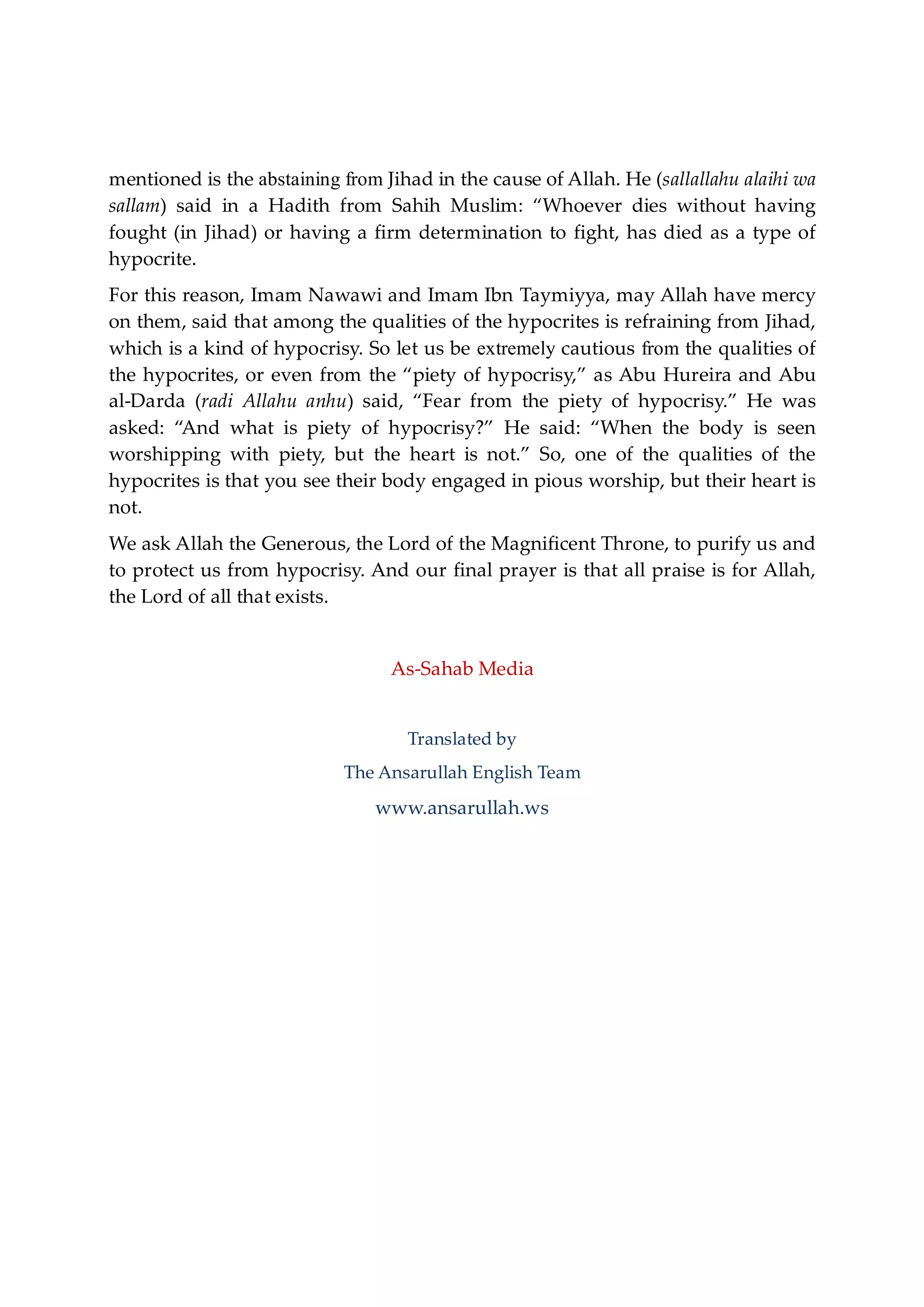 mentioned is the abstaining from Jihad in the cause of Allah. He (sallallahu alaihi wa
sallam) said in a Hadith from Sahih Muslim: “Whoever dies without having
fought (in Jihad) or having a firm determination to fight, has died as a type of
hypocrite.
For this reason, Imam Nawawi and Imam Ibn Taymiyya, may Allah have mercy
on them, said that among the qualities of the hypocrites is refraining from Jihad,
which is a kind of hypocrisy. So let us be extremely cautious from the qualities of
the hypocrites, or even from the “piety of hypocrisy,” as Abu Hureira and Abu
al-Darda (radi Allahu anhu) said, “Fear from the piety of hypocrisy.” He was
asked: “And what is piety of hypocrisy?” He said: “When the body is seen
worshipping with piety, but the heart is not.” So, one of the qualities of the
hypocrites is that you see their body engaged in pious worship, but their heart is
not.
We ask Allah the Generous, the Lord of the Magnificent Throne, to purify us and
to protect us from hypocrisy. And our final prayer is that all praise is for Allah,
the Lord of all that exists.
As-Sahab Media
Translated by
The Ansarullah English Team
www.ansarullah.ws
 