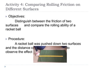 Activity 4: Comparing Rolling Friction on
Different Surfaces
 Objectives:
Distinguish between the friction of two
surfaces and compare the rolling ability of a
racket ball
 Procedure:
A racket ball was pushed down two surfaces
and the distance crossed was measured to
observe the effect of friction
 
