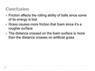 Conclusion
 Friction affects the rolling ability of balls since some
of its energy is lost
 Grass causes more friction that foam since it’s a
rougher surface
 The distance crossed on the foam surface is more
than the distance crosses on artificial grass
 