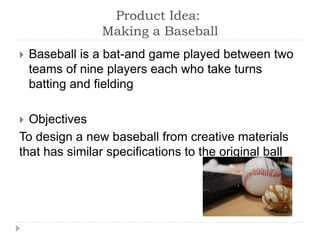 Product Idea:
Making a Baseball
 Baseball is a bat-and game played between two
teams of nine players each who take turns
batting and fielding
 Objectives
To design a new baseball from creative materials
that has similar specifications to the original ball
 