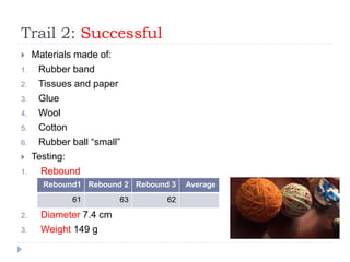 Trail 2: Successful
 Materials made of:
1. Rubber band
2. Tissues and paper
3. Glue
4. Wool
5. Cotton
6. Rubber ball “small”
 Testing:
1. Rebound
2. Diameter 7.4 cm
3. Weight 149 g
Rebound1 Rebound 2 Rebound 3 Average
61 63 62
 