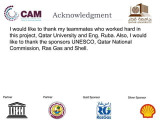 Acknowledgment
I would like to thank my teammates who worked hard in
this project, Qatar University and Eng. Ruba. Also, I would
like to thank the sponsors UNESCO, Qatar National
Commission, Ras Gas and Shell.
 