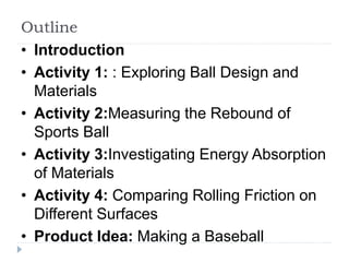 Outline
• Introduction
• Activity 1: : Exploring Ball Design and
Materials
• Activity 2:Measuring the Rebound of
Sports Ball
• Activity 3:Investigating Energy Absorption
of Materials
• Activity 4: Comparing Rolling Friction on
Different Surfaces
• Product Idea: Making a Baseball
 