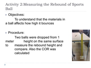 Activity 2:Measuring the Rebound of Sports
Ball
 Objectives:
To understand that the materials in
a ball affects how high it bounces
 Procedure:
Two balls were dropped from 1
meter height on the same surface
to measure the rebound height and
compare. Also the COR was
calculated
 