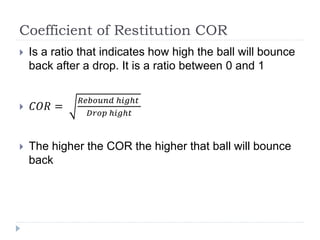 Coefficient of Restitution COR
 Is a ratio that indicates how high the ball will bounce
back after a drop. It is a ratio between 0 and 1
 𝐶𝑂𝑅 =
𝑅𝑒𝑏𝑜𝑢𝑛𝑑 ℎ𝑖𝑔ℎ𝑡
𝐷𝑟𝑜𝑝 ℎ𝑖𝑔ℎ𝑡
 The higher the COR the higher that ball will bounce
back
 