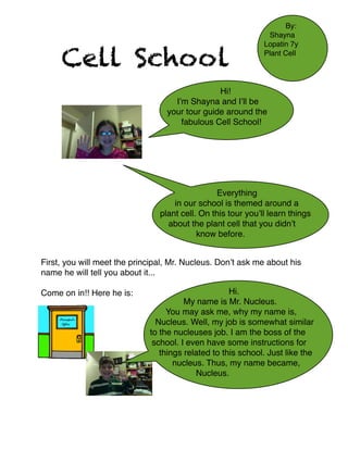 Cell School

By:
Shayna
Lopatin 7y
Plant Cell

Hi!
I’m Shayna and I’ll be
your tour guide around the
fabulous Cell School!






Everything
in our school is themed around a
plant cell. On this tour you’ll learn things
about the plant cell that you didn’t
know before.







First, you will meet the principal, Mr. Nucleus. Don’t ask me about his
name he will tell you about it...



Come on in!! Here he is: 











Hi.
My name is Mr. Nucleus.
You may ask me, why my name is,
Nucleus. Well, my job is somewhat similar
to the nucleuses job. I am the boss of the
school. I even have some instructions for
things related to this school. Just like the
nucleus. Thus, my name became,
Nucleus.

 