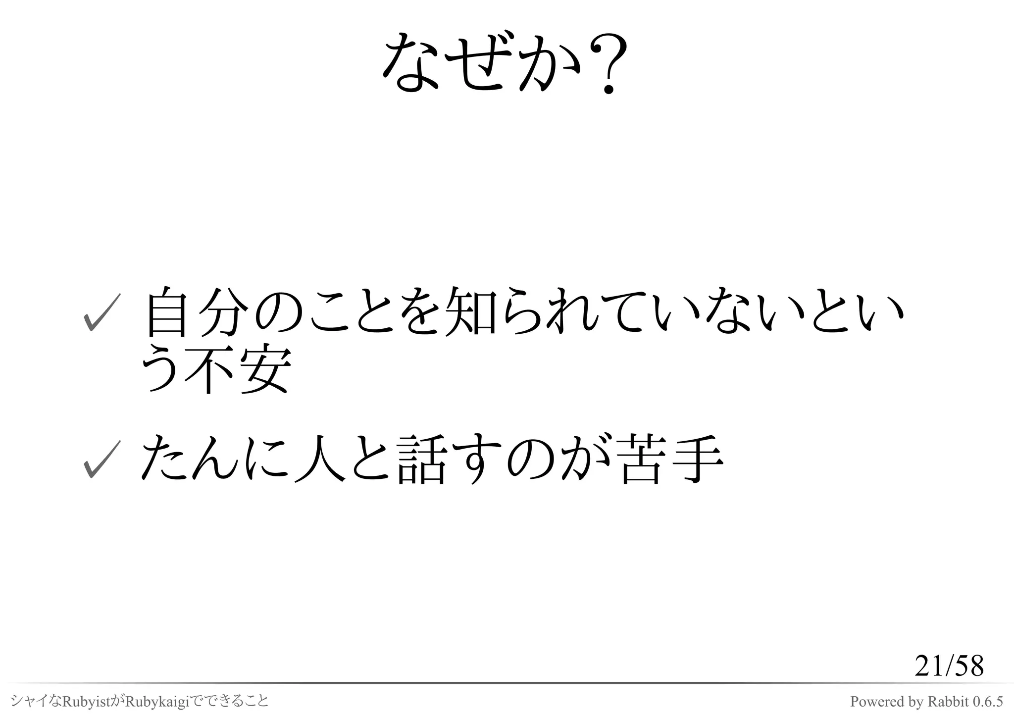 なぜか？


      ✓ 自分のことを知られていないとい
        う不安
      ✓ たんに人と話すのが苦手


                                              21/58
シャイなRubyistがRubykaigiでできること          Powered by Rabbit 0.6.5
 